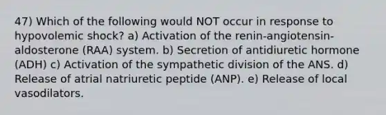 47) Which of the following would NOT occur in response to hypovolemic shock? a) Activation of the renin-angiotensin-aldosterone (RAA) system. b) Secretion of antidiuretic hormone (ADH) c) Activation of the sympathetic division of the ANS. d) Release of atrial natriuretic peptide (ANP). e) Release of local vasodilators.