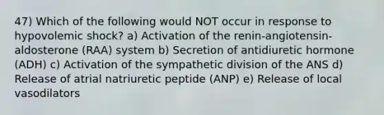 47) Which of the following would NOT occur in response to hypovolemic shock? a) Activation of the renin-angiotensin-aldosterone (RAA) system b) Secretion of antidiuretic hormone (ADH) c) Activation of the sympathetic division of the ANS d) Release of atrial natriuretic peptide (ANP) e) Release of local vasodilators