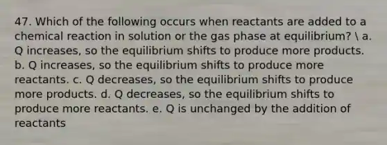 47. Which of the following occurs when reactants are added to a chemical reaction in solution or the gas phase at equilibrium?  a. Q increases, so the equilibrium shifts to produce more products. b. Q increases, so the equilibrium shifts to produce more reactants. c. Q decreases, so the equilibrium shifts to produce more products. d. Q decreases, so the equilibrium shifts to produce more reactants. e. Q is unchanged by the addition of reactants