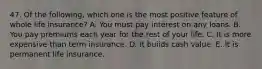 47. Of the following, which one is the most positive feature of whole life insurance? A. You must pay interest on any loans. B. You pay premiums each year for the rest of your life. C. It is more expensive than term insurance. D. It builds cash value. E. It is permanent life insurance.