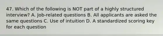 47. Which of the following is NOT part of a highly structured interview? A. Job-related questions B. All applicants are asked the same questions C. Use of intuition D. A standardized scoring key for each question