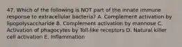 47. Which of the following is NOT part of the innate immune response to extracellular bacteria? A. Complement activation by lipopolysaccharide B. Complement activation by mannose C. Activation of phagocytes by Toll-like receptors D. Natural killer cell activation E. Inflammation