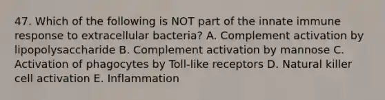 47. Which of the following is NOT part of the innate immune response to extracellular bacteria? A. Complement activation by lipopolysaccharide B. Complement activation by mannose C. Activation of phagocytes by Toll-like receptors D. Natural killer cell activation E. Inflammation