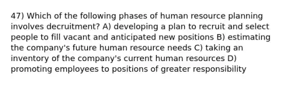 47) Which of the following phases of human resource planning involves decruitment? A) developing a plan to recruit and select people to fill vacant and anticipated new positions B) estimating the company's future human resource needs C) taking an inventory of the company's current human resources D) promoting employees to positions of greater responsibility