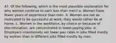 47. Of the following, which is the most plausible explanation for why women continue to earn less than men? a. Women have fewer years of experience than men. b. Women are not as motivated to be successful at work; they would rather be at home. c. Women in the workforce, by choice or because of discrimination, are concentrated in lower-paying jobs. d. Employers intentionally set lower pay rates in jobs filled mostly by women than in different jobs filled mostly by men.