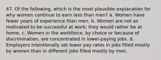 47. Of the following, which is the most plausible explanation for why women continue to earn less than men? a. Women have fewer years of experience than men. b. Women are not as motivated to be successful at work; they would rather be at home. c. Women in the workforce, by choice or because of discrimination, are concentrated in lower-paying jobs. d. Employers intentionally set lower pay rates in jobs filled mostly by women than in different jobs filled mostly by men.