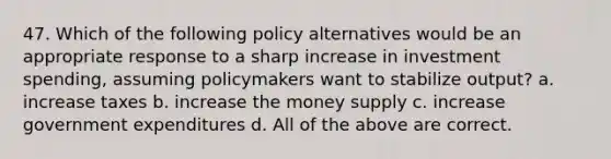 47. Which of the following policy alternatives would be an appropriate response to a sharp increase in investment spending, assuming policymakers want to stabilize output? a. increase taxes b. increase the money supply c. increase government expenditures d. All of the above are correct.