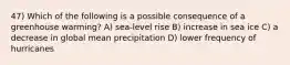 47) Which of the following is a possible consequence of a greenhouse warming? A) sea-level rise B) increase in sea ice C) a decrease in global mean precipitation D) lower frequency of hurricanes