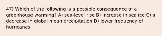 47) Which of the following is a possible consequence of a greenhouse warming? A) sea-level rise B) increase in sea ice C) a decrease in global mean precipitation D) lower frequency of hurricanes