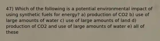 47) Which of the following is a potential environmental impact of using synthetic fuels for energy? a) production of CO2 b) use of large amounts of water c) use of large amounts of land d) production of CO2 and use of large amounts of water e) all of these