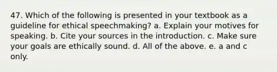 47. Which of the following is presented in your textbook as a guideline for ethical speechmaking? a. Explain your motives for speaking. b. Cite your sources in the introduction. c. Make sure your goals are ethically sound. d. All of the above. e. a and c only.