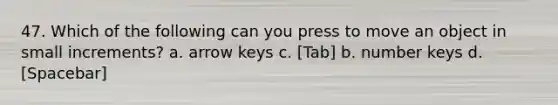 47. Which of the following can you press to move an object in small increments? а. arrow keys с. [Tab] b. number keys d. [Spacebar]