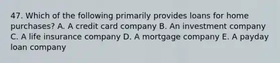 47. Which of the following primarily provides loans for home purchases? A. A credit card company B. An investment company C. A life insurance company D. A mortgage company E. A payday loan company