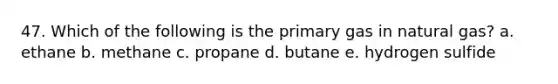 47. Which of the following is the primary gas in natural gas? a. ethane b. methane c. propane d. butane e. hydrogen sulfide