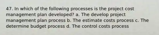 47. In which of the following processes is the project cost management plan developed? a. The develop project management plan process b. The estimate costs process c. The determine budget process d. The control costs process