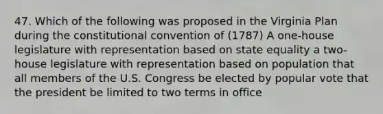 47. Which of the following was proposed in the Virginia Plan during <a href='https://www.questionai.com/knowledge/knd5xy61DJ-the-constitutional-convention' class='anchor-knowledge'>the constitutional convention</a> of (1787) A one-house legislature with representation based on state equality a two-house legislature with representation based on population that all members of the U.S. Congress be elected by popular vote that the president be limited to two terms in office