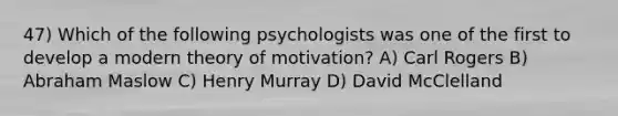 47) Which of the following psychologists was one of the first to develop a modern theory of motivation? A) Carl Rogers B) Abraham Maslow C) Henry Murray D) David McClelland