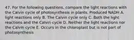 47. For the following questions, compare the light reactions with the Calvin cycle of photosynthesis in plants. Produced NADH A. light reactions only B. The Calvin cycle only C. Both the light reactions and the Calvin cycle D. Neither the light reactions nor the Calvin cycle E. Occurs in the chloroplast but is not part of photosynthesis