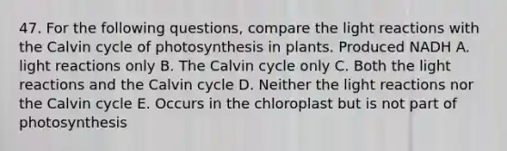 47. For the following questions, compare the light reactions with the Calvin cycle of photosynthesis in plants. Produced NADH A. light reactions only B. The Calvin cycle only C. Both the light reactions and the Calvin cycle D. Neither the light reactions nor the Calvin cycle E. Occurs in the chloroplast but is not part of photosynthesis