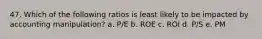 47. Which of the following ratios is least likely to be impacted by accounting manipulation? a. P/E b. ROE c. ROI d. P/S e. PM