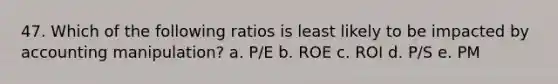 47. Which of the following ratios is least likely to be impacted by accounting manipulation? a. P/E b. ROE c. ROI d. P/S e. PM