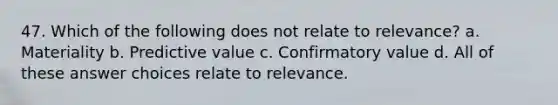 47. Which of the following does not relate to relevance? a. Materiality b. Predictive value c. Confirmatory value d. All of these answer choices relate to relevance.