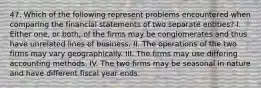 47. Which of the following represent problems encountered when comparing the financial statements of two separate entities? I. Either one, or both, of the firms may be conglomerates and thus have unrelated lines of business. II. The operations of the two firms may vary geographically. III. The firms may use differing accounting methods. IV. The two firms may be seasonal in nature and have different fiscal year ends.