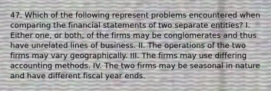 47. Which of the following represent problems encountered when comparing the financial statements of two separate entities? I. Either one, or both, of the firms may be conglomerates and thus have unrelated lines of business. II. The operations of the two firms may vary geographically. III. The firms may use differing accounting methods. IV. The two firms may be seasonal in nature and have different fiscal year ends.