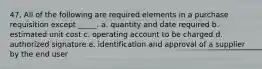 47. All of the following are required elements in a purchase requisition except _____. a. quantity and date required b. estimated unit cost c. operating account to be charged d. authorized signature e. identification and approval of a supplier by the end user