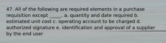 47. All of the following are required elements in a purchase requisition except _____. a. quantity and date required b. estimated unit cost c. operating account to be charged d. authorized signature e. identification and approval of a supplier by the end user