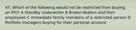 47, Which of the following would not be restricted from buying an IPO? A Standby underwriter B Broker-dealers and their employees C Immediate family members of a restricted person D Portfolio managers buying for their personal account