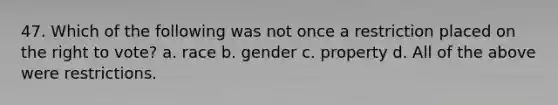 47. Which of the following was not once a restriction placed on the right to vote? a. race b. gender c. property d. All of the above were restrictions.