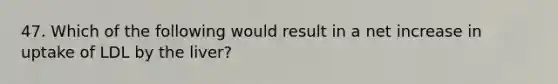 47. Which of the following would result in a net increase in uptake of LDL by the liver?