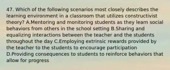 47. Which of the following scenarios most closely describes the learning environment in a classroom that utilizes constructivist theory? A.Mentoring and monitoring students as they learn social behaviors from others in the school setting B.Sharing and equalizing interactions between the teacher and the students throughout the day C.Employing extrinsic rewards provided by the teacher to the students to encourage participation D.Providing consequences to students to reinforce behaviors that allow for progress