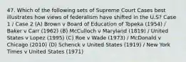 47. Which of the following sets of Supreme Court Cases best illustrates how views of federalism have shifted in the U.S? Case 1 / Case 2 (A) Brown v Board of Education of Topeka (1954) / Baker v Carr (1962) (B) McCulloch v Maryland (1819) / United States v Lopez (1995) (C) Roe v Wade (1973) / McDonald v Chicago (2010) (D) Schenck v United States (1919) / New York Times v United States (1971)