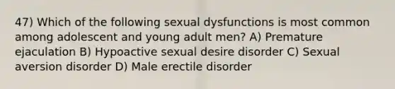 47) Which of the following sexual dysfunctions is most common among adolescent and young adult men? A) Premature ejaculation B) Hypoactive sexual desire disorder C) Sexual aversion disorder D) Male erectile disorder