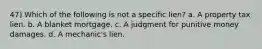 47) Which of the following is not a specific lien? a. A property tax lien. b. A blanket mortgage. c. A judgment for punitive money damages. d. A mechanic's lien.