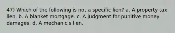 47) Which of the following is not a specific lien? a. A property tax lien. b. A blanket mortgage. c. A judgment for punitive money damages. d. A mechanic's lien.