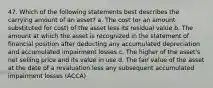 47. Which of the following statements best describes the carrying amount of an asset? a. The cost (or an amount substituted for cost) of the asset less its residual value b. The amount at which the asset is recognized in the statement of financial position after deducting any accumulated depreciation and accumulated impairment losses c. The higher of the asset's net selling price and its value in use d. The fair value of the asset at the date of a revaluation less any subsequent accumulated impairment losses (ACCA)