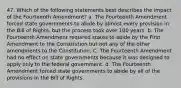 47. Which of the following statements best describes the impact of the Fourteenth Amendment? a. The Fourteenth Amendment forced state governments to abide by almost every provision in the Bill of Rights, but the process took over 100 years. b. The Fourteenth Amendment required states to abide by the First Amendment to the Constitution but not any of the other amendments to the Constitution, C. The Fourteenth Amendment had no effect on state governments because it was designed to apply only to the federal government. d. The Fourteenth Amendment forced state governments to abide by all of the provisions in the Bill of Rights.