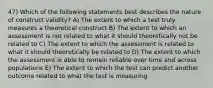 47) Which of the following statements best describes the nature of construct validity? A) The extent to which a test truly measures a theoretical construct B) The extent to which an assessment is not related to what it should theoretically not be related to C) The extent to which the assessment is related to what it should theoretically be related to D) The extent to which the assessment is able to remain reliable over time and across populations E) The extent to which the test can predict another outcome related to what the test is measuring