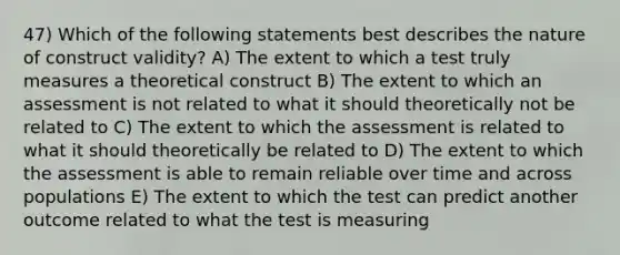 47) Which of the following statements best describes the nature of construct validity? A) The extent to which a test truly measures a theoretical construct B) The extent to which an assessment is not related to what it should theoretically not be related to C) The extent to which the assessment is related to what it should theoretically be related to D) The extent to which the assessment is able to remain reliable over time and across populations E) The extent to which the test can predict another outcome related to what the test is measuring