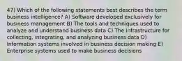 47) Which of the following statements best describes the term business intelligence? A) Software developed exclusively for business management B) The tools and techniques used to analyze and understand business data C) The infrastructure for collecting, integrating, and analyzing business data D) Information systems involved in business decision making E) Enterprise systems used to make business decisions