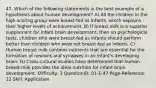 47. Which of the following statements is the best example of a hypothesis about human development? A) All the children in the high-scoring group were breast-fed as infants, which explains their higher levels of achievement. B) If breast milk is a superior supplement for infant brain development, then on psychological tests, children who were breast-fed as infants should perform better than children who were not breast-fed as infants. C) Human breast milk contains nutrients that are essential for the formation of neurons and synapses in an infant's developing brain. D) Cross-cultural studies have determined that human breast milk provides the ideal nutrition for infant brain development. Difficulty: 3 QuestionID: 01-1-47 Page-Reference: 12 Skill: Application