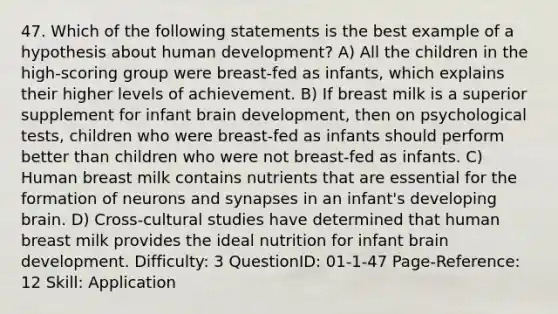 47. Which of the following statements is the best example of a hypothesis about human development? A) All the children in the high-scoring group were breast-fed as infants, which explains their higher levels of achievement. B) If breast milk is a superior supplement for infant brain development, then on psychological tests, children who were breast-fed as infants should perform better than children who were not breast-fed as infants. C) Human breast milk contains nutrients that are essential for the formation of neurons and synapses in an infant's developing brain. D) Cross-cultural studies have determined that human breast milk provides the ideal nutrition for infant brain development. Difficulty: 3 QuestionID: 01-1-47 Page-Reference: 12 Skill: Application