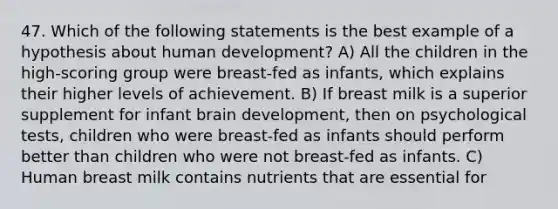 47. Which of the following statements is the best example of a hypothesis about human development? A) All the children in the high-scoring group were breast-fed as infants, which explains their higher levels of achievement. B) If breast milk is a superior supplement for infant brain development, then on psychological tests, children who were breast-fed as infants should perform better than children who were not breast-fed as infants. C) Human breast milk contains nutrients that are essential for