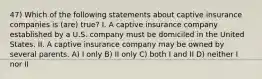 47) Which of the following statements about captive insurance companies is (are) true? I. A captive insurance company established by a U.S. company must be domiciled in the United States. II. A captive insurance company may be owned by several parents. A) I only B) II only C) both I and II D) neither I nor II