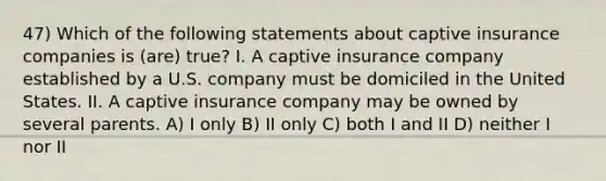 47) Which of the following statements about captive insurance companies is (are) true? I. A captive insurance company established by a U.S. company must be domiciled in the United States. II. A captive insurance company may be owned by several parents. A) I only B) II only C) both I and II D) neither I nor II