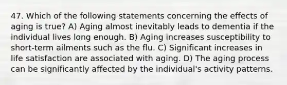 47. Which of the following statements concerning the effects of aging is true? A) Aging almost inevitably leads to dementia if the individual lives long enough. B) Aging increases susceptibility to short-term ailments such as the flu. C) Significant increases in life satisfaction are associated with aging. D) The aging process can be significantly affected by the individual's activity patterns.