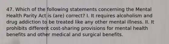 47. Which of the following statements concerning the Mental Health Parity Act is (are) correct? I. It requires alcoholism and drug addiction to be treated like any other mental illness. II. It prohibits different cost-sharing provisions for mental health benefits and other medical and surgical benefits.